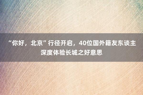 “你好，北京”行径开启，40位国外籍友东谈主深度体验长城之好意思