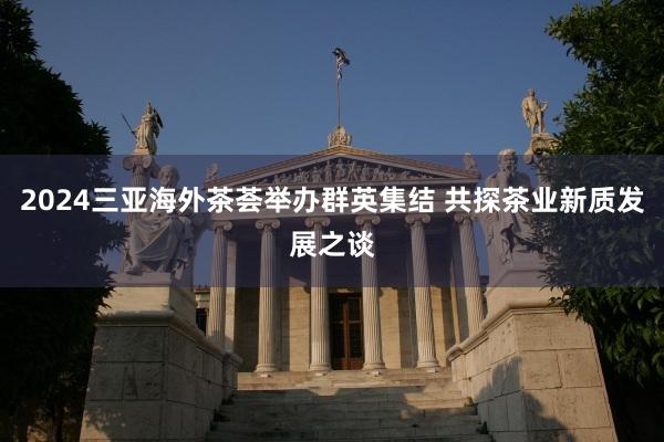 2024三亚海外茶荟举办群英集结 共探茶业新质发展之谈