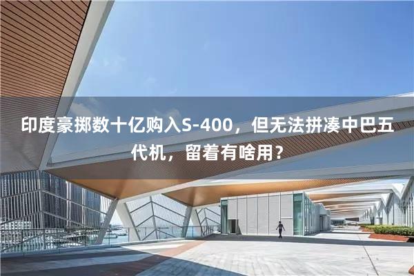 印度豪掷数十亿购入S-400，但无法拼凑中巴五代机，留着有啥用？