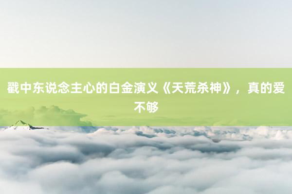 戳中东说念主心的白金演义《天荒杀神》，真的爱不够