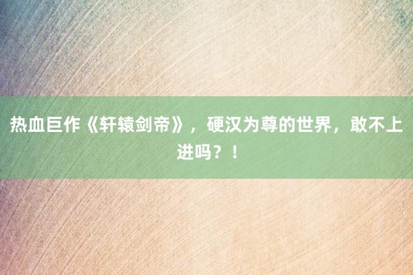热血巨作《轩辕剑帝》，硬汉为尊的世界，敢不上进吗？！