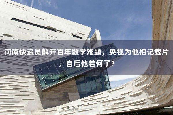河南快递员解开百年数学难题，央视为他拍记载片，自后他若何了？
