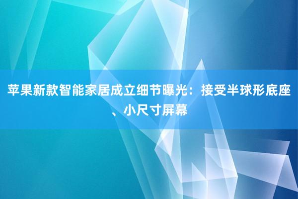 苹果新款智能家居成立细节曝光：接受半球形底座、小尺寸屏幕