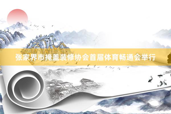 张家界市掩盖装修协会首届体育畅通会举行