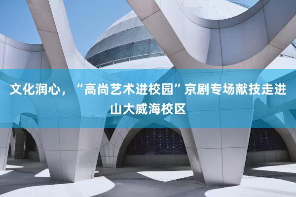 文化润心，“高尚艺术进校园”京剧专场献技走进山大威海校区