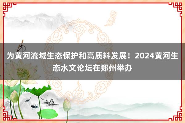 为黄河流域生态保护和高质料发展！2024黄河生态水文论坛在郑州举办