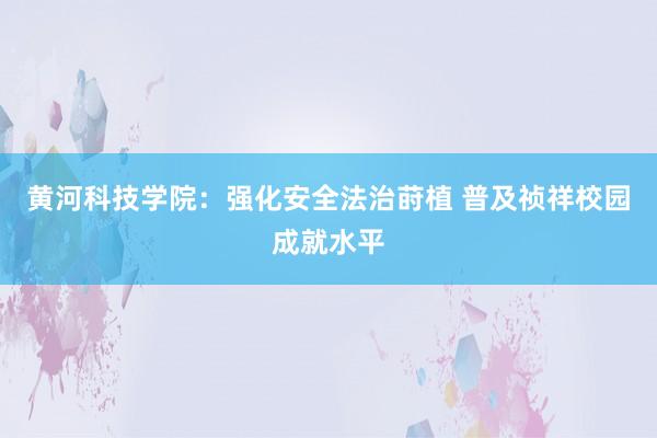 黄河科技学院：强化安全法治莳植 普及祯祥校园成就水平