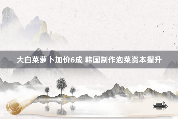 大白菜萝卜加价6成 韩国制作泡菜资本擢升