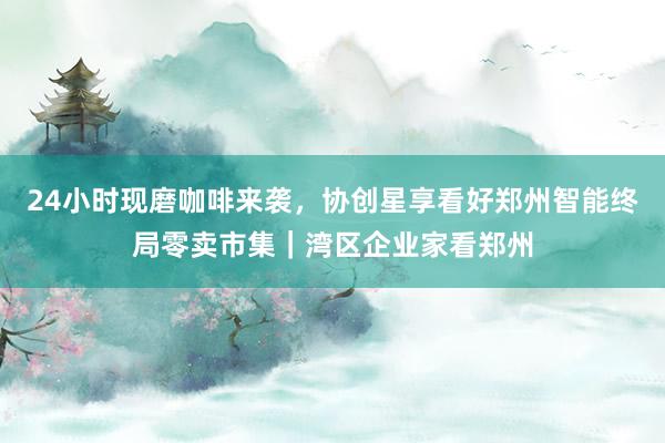 24小时现磨咖啡来袭，协创星享看好郑州智能终局零卖市集｜湾区企业家看郑州