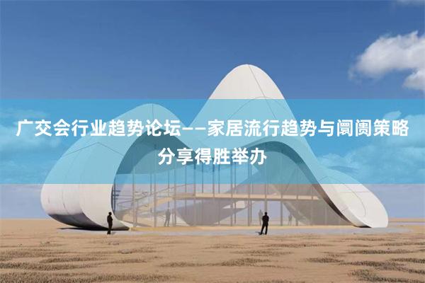 广交会行业趋势论坛——家居流行趋势与阛阓策略分享得胜举办
