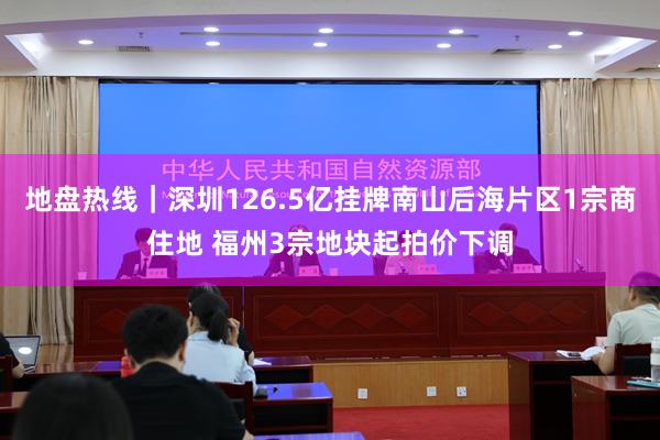 地盘热线｜深圳126.5亿挂牌南山后海片区1宗商住地 福州3宗地块起拍价下调