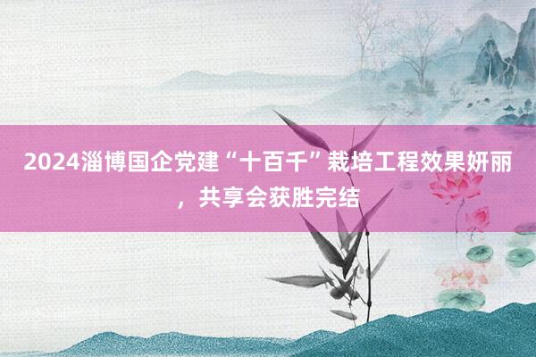 2024淄博国企党建“十百千”栽培工程效果妍丽，共享会获胜完结