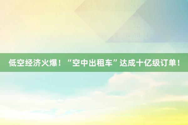 低空经济火爆！“空中出租车”达成十亿级订单！
