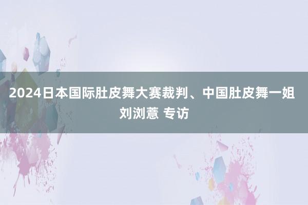 2024日本国际肚皮舞大赛裁判、中国肚皮舞一姐 刘浏薏 专访