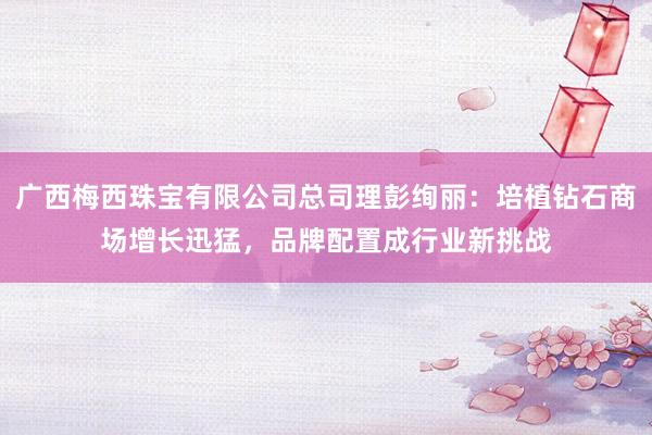 广西梅西珠宝有限公司总司理彭绚丽：培植钻石商场增长迅猛，品牌配置成行业新挑战