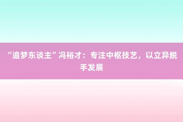 “追梦东谈主”冯裕才：专注中枢技艺，以立异脱手发展