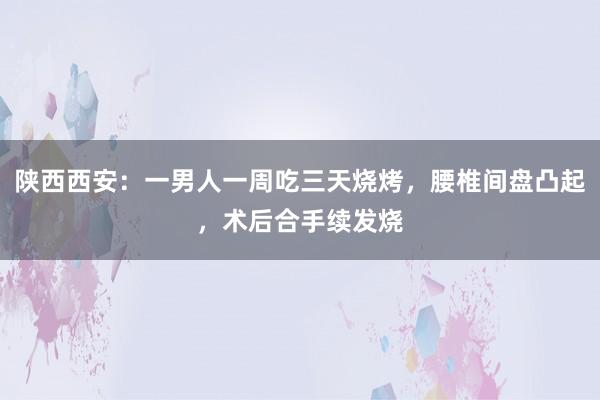 陕西西安：一男人一周吃三天烧烤，腰椎间盘凸起，术后合手续发烧