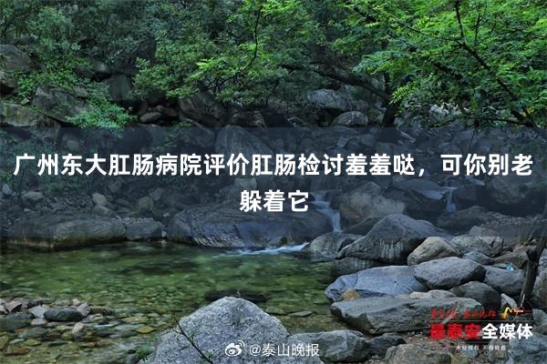 广州东大肛肠病院评价肛肠检讨羞羞哒，可你别老躲着它
