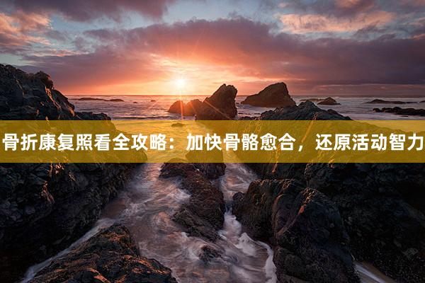骨折康复照看全攻略：加快骨骼愈合，还原活动智力