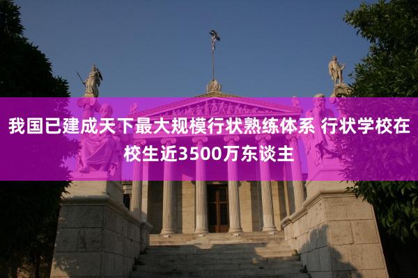 我国已建成天下最大规模行状熟练体系 行状学校在校生近3500万东谈主