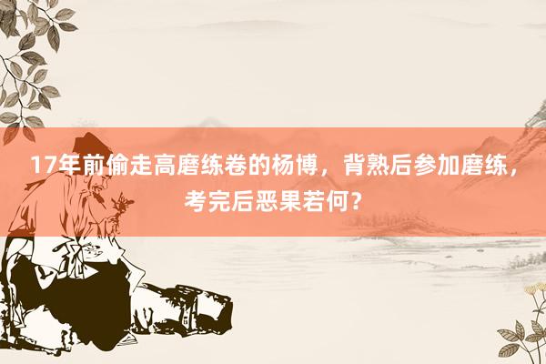17年前偷走高磨练卷的杨博，背熟后参加磨练，考完后恶果若何？
