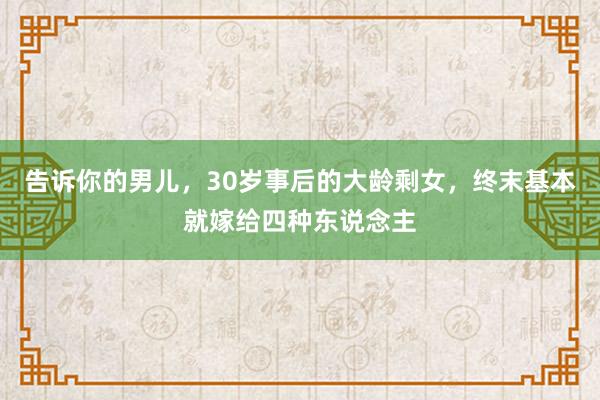 告诉你的男儿，30岁事后的大龄剩女，终末基本就嫁给四种东说念主