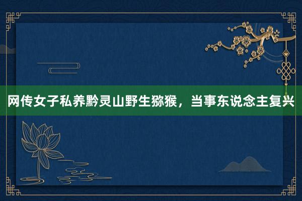 网传女子私养黔灵山野生猕猴，当事东说念主复兴