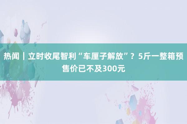 热闻｜立时收尾智利“车厘子解放”？5斤一整箱预售价已不及300元