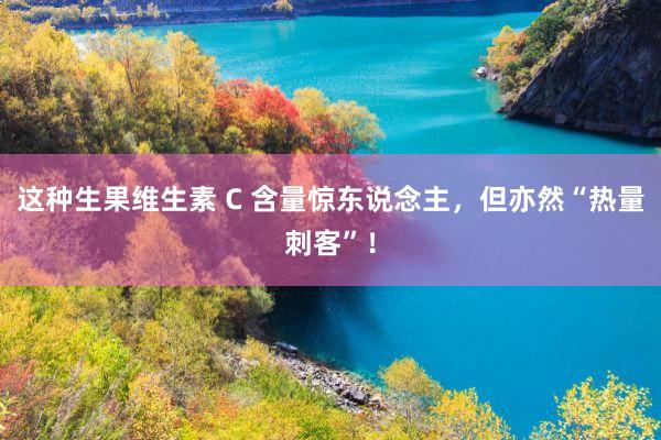 这种生果维生素 C 含量惊东说念主，但亦然“热量刺客”！