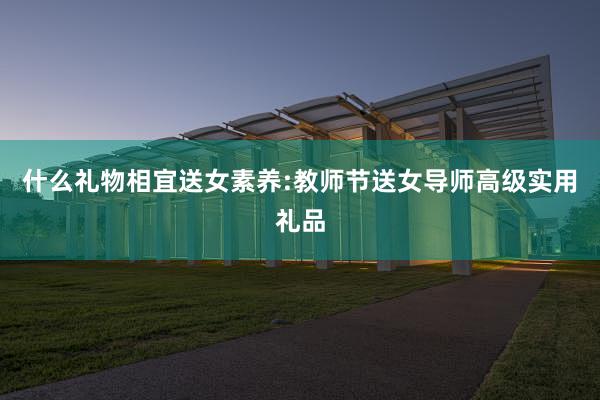 什么礼物相宜送女素养:教师节送女导师高级实用礼品