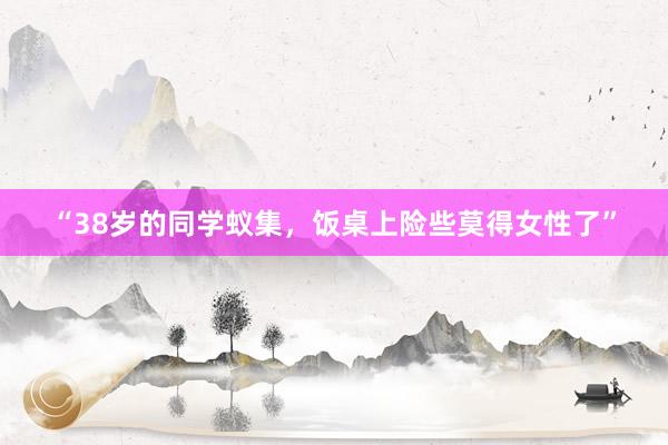 “38岁的同学蚁集，饭桌上险些莫得女性了”