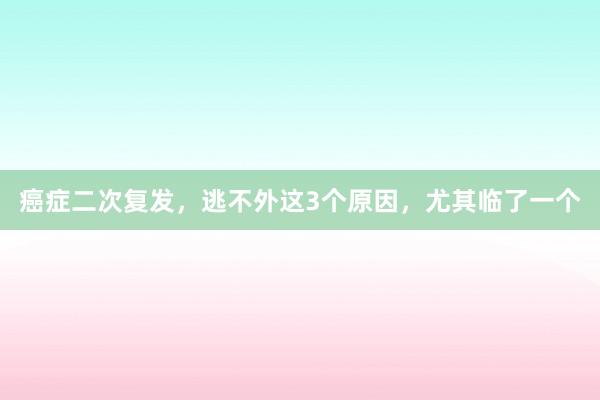 癌症二次复发，逃不外这3个原因，尤其临了一个