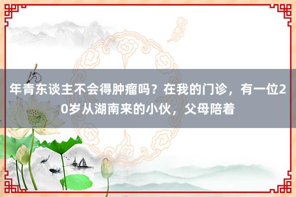 年青东谈主不会得肿瘤吗？在我的门诊，有一位20岁从湖南来的小伙，父母陪着