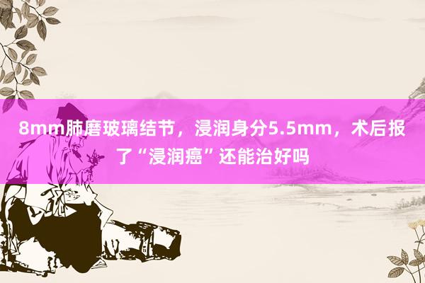 8mm肺磨玻璃结节，浸润身分5.5mm，术后报了“浸润癌”还能治好吗