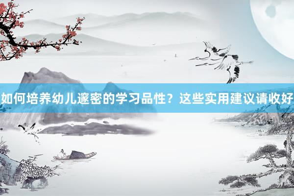 如何培养幼儿邃密的学习品性？这些实用建议请收好