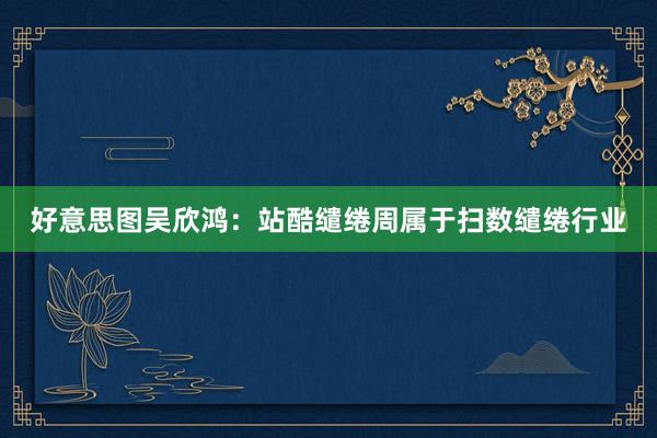 好意思图吴欣鸿:站酷缱绻周属于扫数缱绻行业