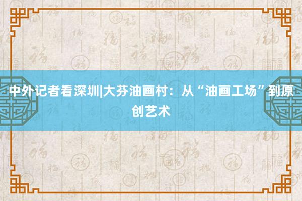 中外记者看深圳|大芬油画村：从“油画工场”到原创艺术