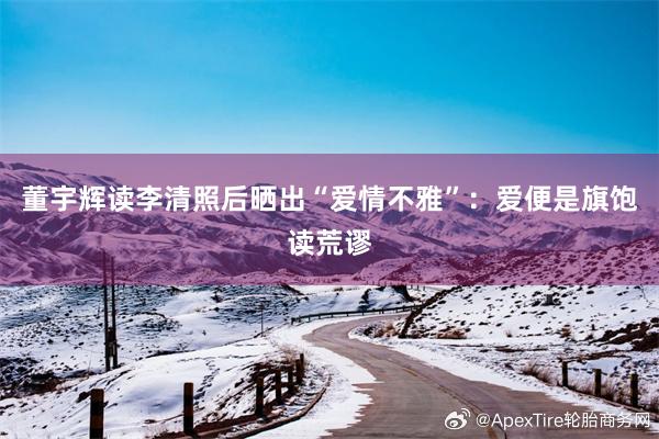 董宇辉读李清照后晒出“爱情不雅”：爱便是旗饱读荒谬