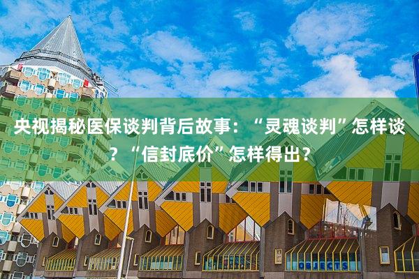 央视揭秘医保谈判背后故事：“灵魂谈判”怎样谈？“信封底价”怎样得出？