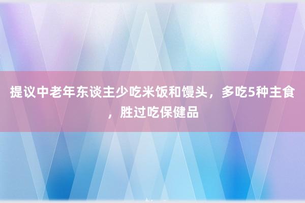 提议中老年东谈主少吃米饭和馒头，多吃5种主食，胜过吃保健品