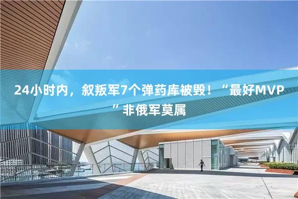 24小时内，叙叛军7个弹药库被毁！“最好MVP”非俄军莫属