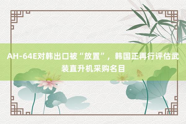 AH-64E对韩出口被“放置”，韩国正再行评估武装直升机采购名目