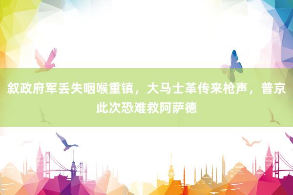 叙政府军丢失咽喉重镇，大马士革传来枪声，普京此次恐难救阿萨德