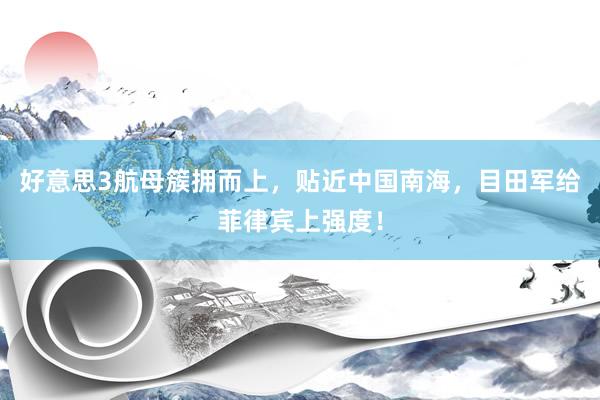 好意思3航母簇拥而上，贴近中国南海，目田军给菲律宾上强度！