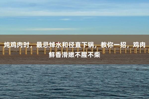炖鸡肉时，最忌焯水和径直下锅，教你一招，鸡肉鲜香滑嫩不腥不柴