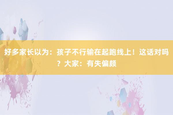 好多家长以为：孩子不行输在起跑线上！这话对吗？大家：有失偏颇