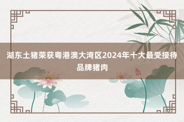 湖东土猪荣获粤港澳大湾区2024年十大最受接待品牌猪肉