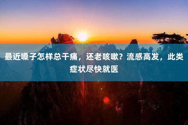最近嗓子怎样总干痛，还老咳嗽？流感高发，此类症状尽快就医