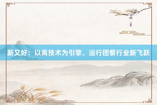 新又好：以高技术为引擎，运行团餐行业新飞跃